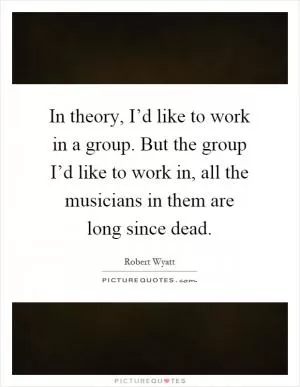 In theory, I’d like to work in a group. But the group I’d like to work in, all the musicians in them are long since dead Picture Quote #1