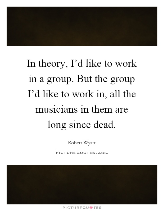 In theory, I'd like to work in a group. But the group I'd like to work in, all the musicians in them are long since dead Picture Quote #1