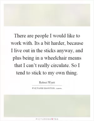 There are people I would like to work with. Its a bit harder, because I live out in the sticks anyway, and plus being in a wheelchair means that I can’t really circulate. So I tend to stick to my own thing Picture Quote #1