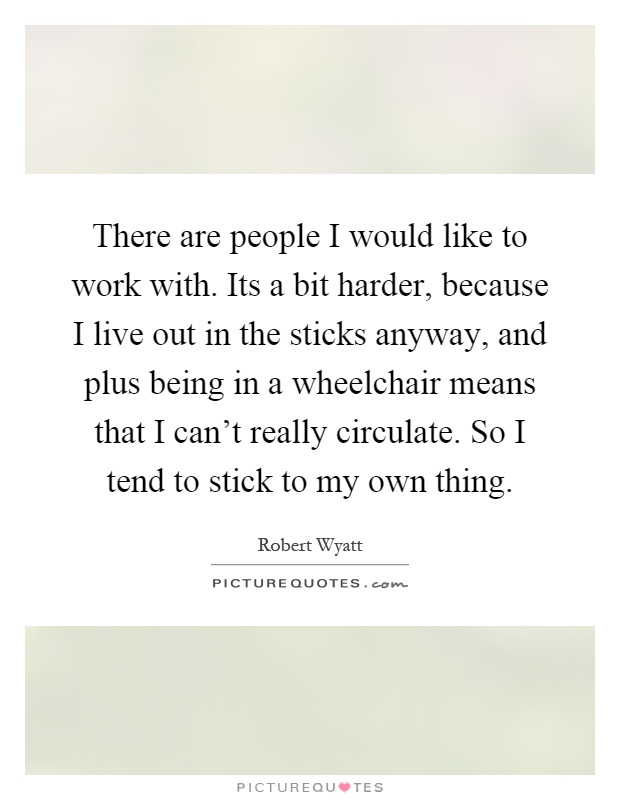 There are people I would like to work with. Its a bit harder, because I live out in the sticks anyway, and plus being in a wheelchair means that I can't really circulate. So I tend to stick to my own thing Picture Quote #1