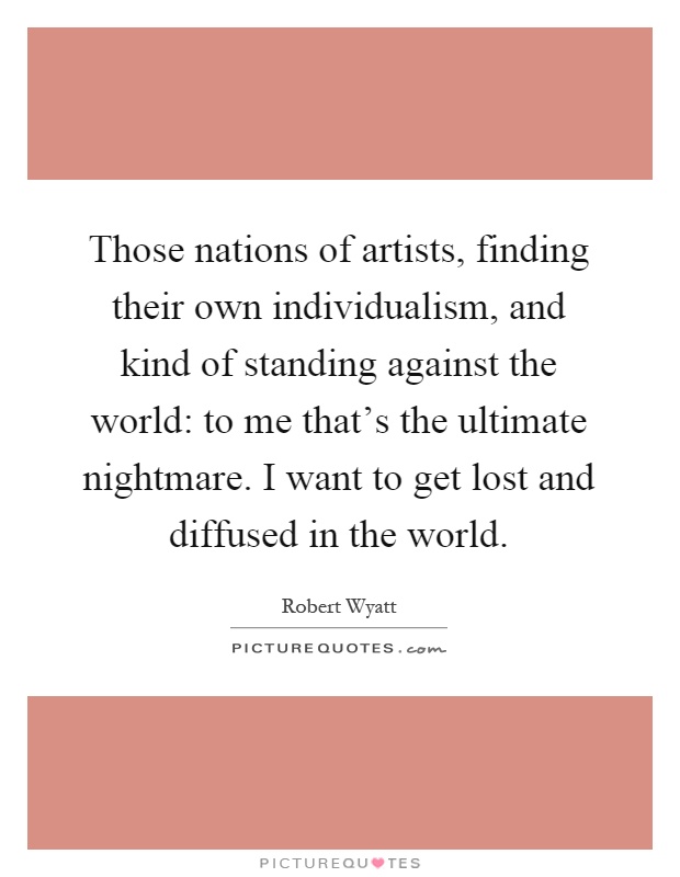 Those nations of artists, finding their own individualism, and kind of standing against the world: to me that's the ultimate nightmare. I want to get lost and diffused in the world Picture Quote #1