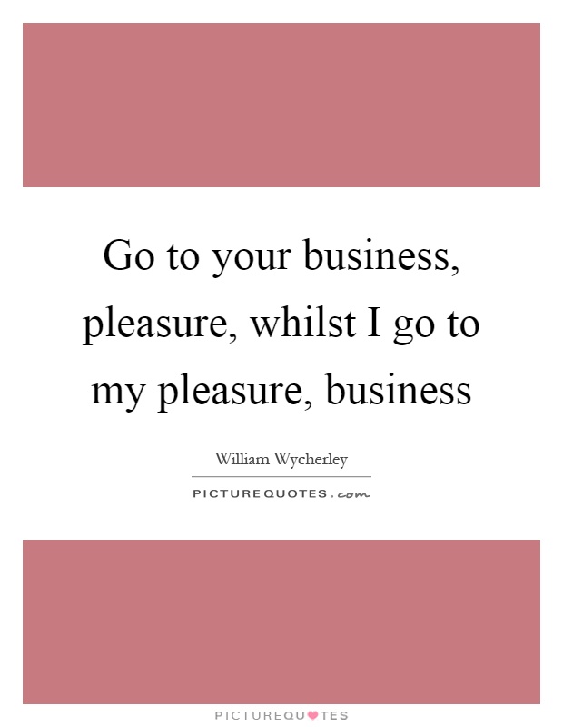 Go to your business, pleasure, whilst I go to my pleasure, business Picture Quote #1