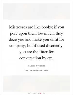 Mistresses are like books; if you pore upon them too much, they doze you and make you unfit for company; but if used discreetly, you are the fitter for conversation by em Picture Quote #1