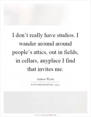 I don’t really have studios. I wander around around people’s attics, out in fields, in cellars, anyplace I find that invites me Picture Quote #1