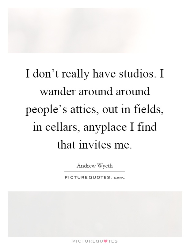 I don't really have studios. I wander around around people's attics, out in fields, in cellars, anyplace I find that invites me Picture Quote #1