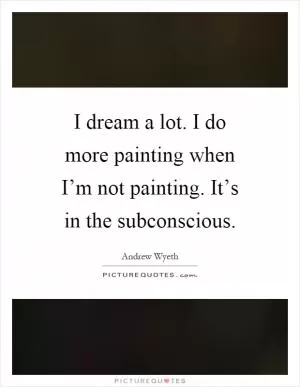 I dream a lot. I do more painting when I’m not painting. It’s in the subconscious Picture Quote #1