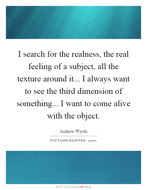 I search for the realness, the real feeling of a subject, all the texture around it... I always want to see the third dimension of something... I want to come alive with the object Picture Quote #1