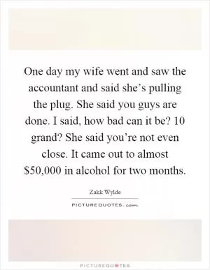 One day my wife went and saw the accountant and said she’s pulling the plug. She said you guys are done. I said, how bad can it be? 10 grand? She said you’re not even close. It came out to almost $50,000 in alcohol for two months Picture Quote #1