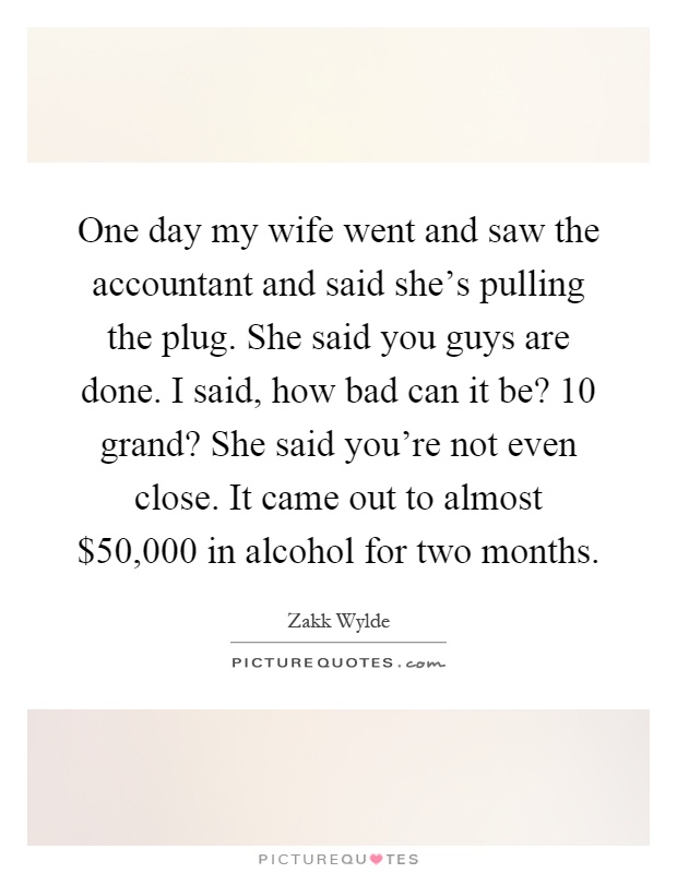 One day my wife went and saw the accountant and said she's pulling the plug. She said you guys are done. I said, how bad can it be? 10 grand? She said you're not even close. It came out to almost $50,000 in alcohol for two months Picture Quote #1