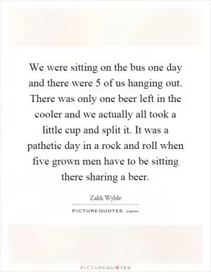 We were sitting on the bus one day and there were 5 of us hanging out. There was only one beer left in the cooler and we actually all took a little cup and split it. It was a pathetic day in a rock and roll when five grown men have to be sitting there sharing a beer Picture Quote #1