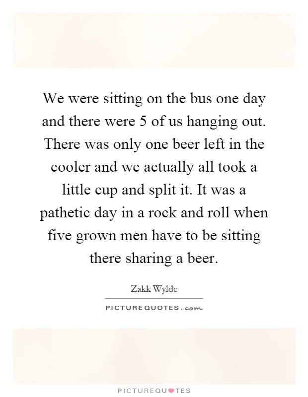 We were sitting on the bus one day and there were 5 of us hanging out. There was only one beer left in the cooler and we actually all took a little cup and split it. It was a pathetic day in a rock and roll when five grown men have to be sitting there sharing a beer Picture Quote #1