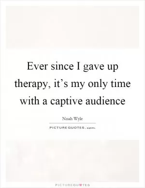 Ever since I gave up therapy, it’s my only time with a captive audience Picture Quote #1