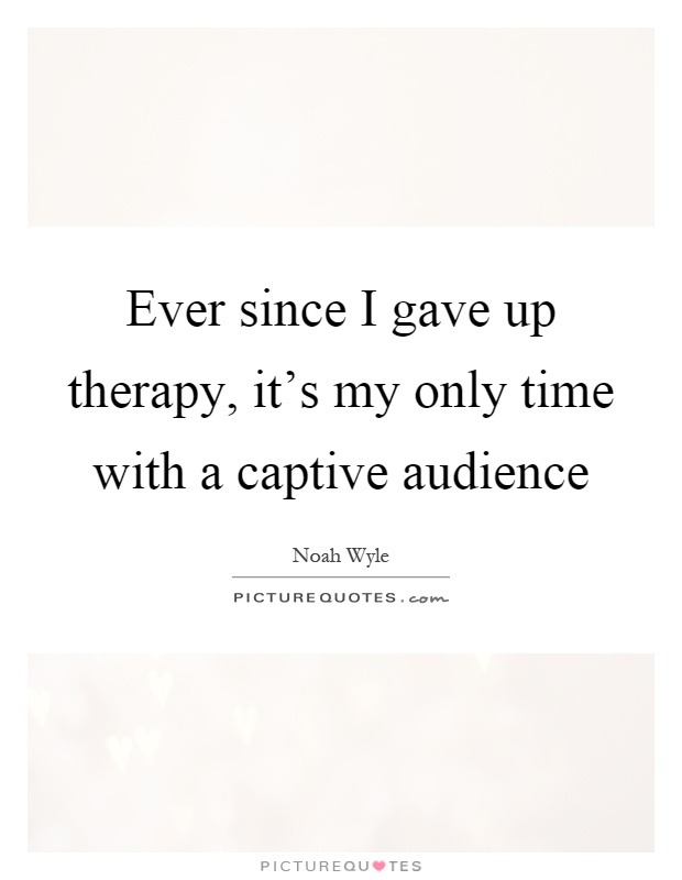 Ever since I gave up therapy, it's my only time with a captive audience Picture Quote #1
