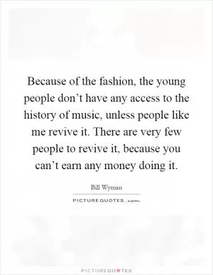 Because of the fashion, the young people don’t have any access to the history of music, unless people like me revive it. There are very few people to revive it, because you can’t earn any money doing it Picture Quote #1