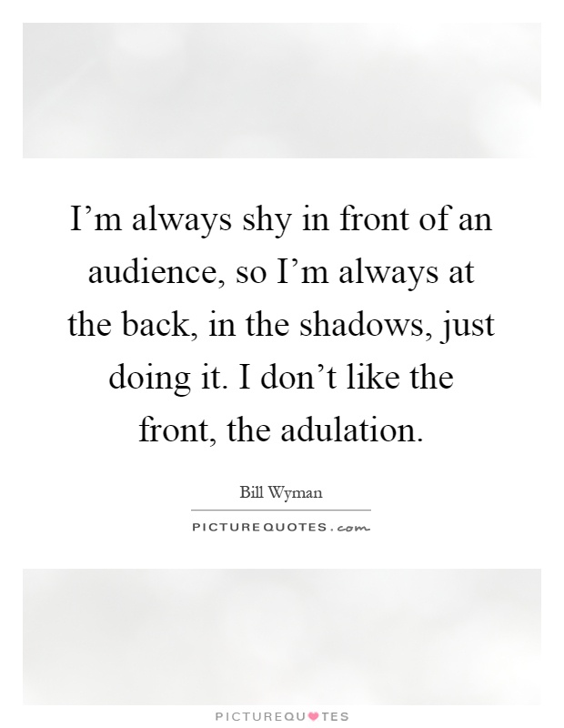 I'm always shy in front of an audience, so I'm always at the back, in the shadows, just doing it. I don't like the front, the adulation Picture Quote #1