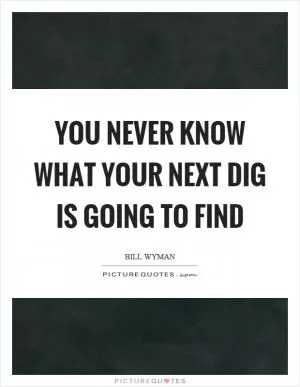 You never know what your next dig is going to find Picture Quote #1