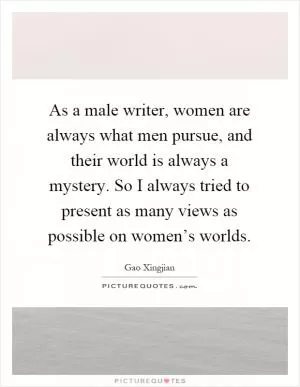 As a male writer, women are always what men pursue, and their world is always a mystery. So I always tried to present as many views as possible on women’s worlds Picture Quote #1