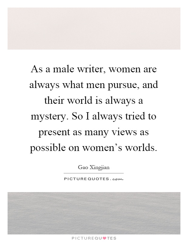 As a male writer, women are always what men pursue, and their world is always a mystery. So I always tried to present as many views as possible on women's worlds Picture Quote #1