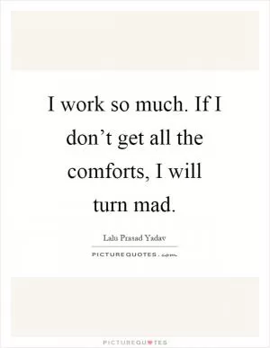 I work so much. If I don’t get all the comforts, I will turn mad Picture Quote #1
