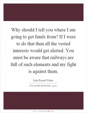 Why should I tell you where I am going to get funds from? If I were to do that then all the vested interests would get alerted. You must be aware that railways are full of such elements and my fight is against them Picture Quote #1