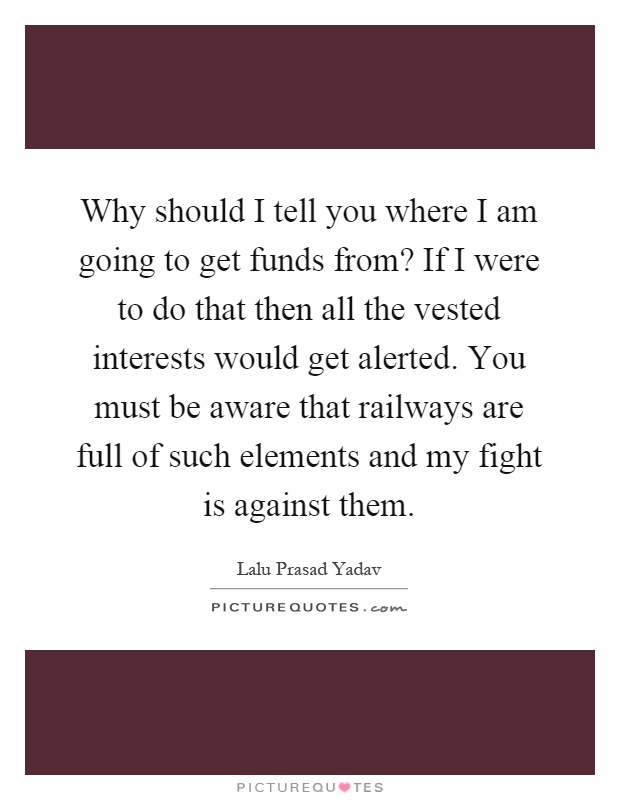 Why should I tell you where I am going to get funds from? If I were to do that then all the vested interests would get alerted. You must be aware that railways are full of such elements and my fight is against them Picture Quote #1