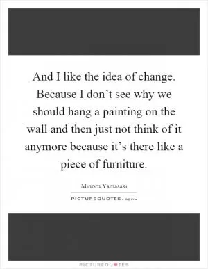 And I like the idea of change. Because I don’t see why we should hang a painting on the wall and then just not think of it anymore because it’s there like a piece of furniture Picture Quote #1