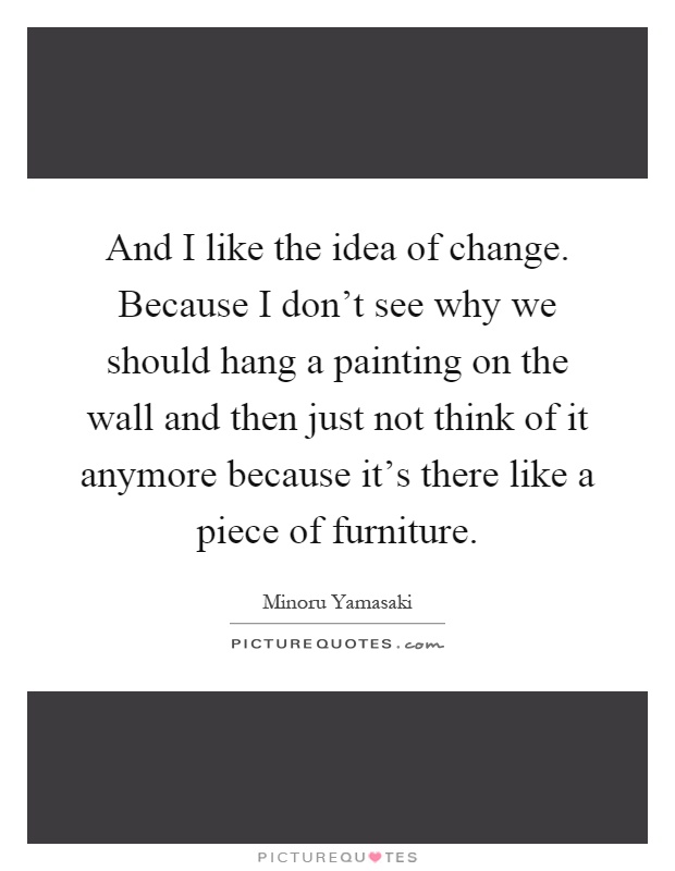 And I like the idea of change. Because I don't see why we should hang a painting on the wall and then just not think of it anymore because it's there like a piece of furniture Picture Quote #1