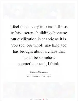 I feel this is very important for us to have serene buildings because our civilization is chaotic as it is, you see; our whole machine age has brought about a chaos that has to be somehow counterbalanced, I think Picture Quote #1