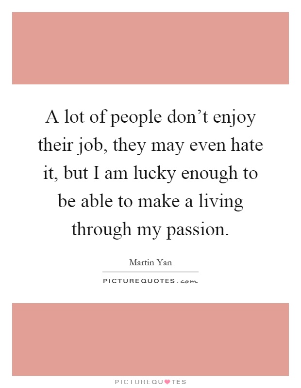 A lot of people don't enjoy their job, they may even hate it, but I am lucky enough to be able to make a living through my passion Picture Quote #1
