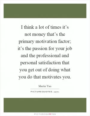 I think a lot of times it’s not money that’s the primary motivation factor; it’s the passion for your job and the professional and personal satisfaction that you get out of doing what you do that motivates you Picture Quote #1