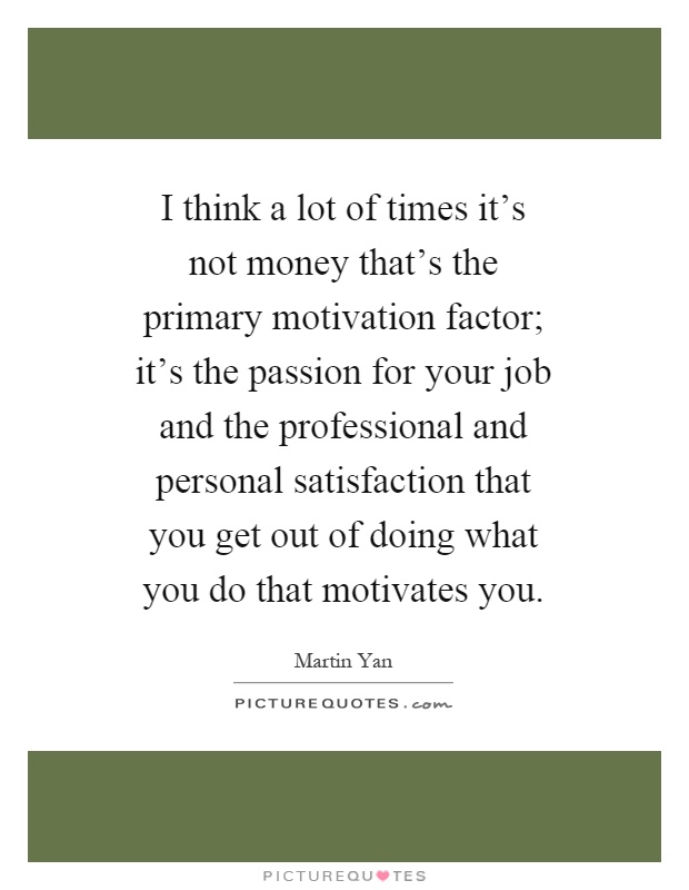 I think a lot of times it's not money that's the primary motivation factor; it's the passion for your job and the professional and personal satisfaction that you get out of doing what you do that motivates you Picture Quote #1
