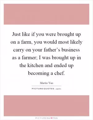 Just like if you were brought up on a farm, you would most likely carry on your father’s business as a farmer; I was brought up in the kitchen and ended up becoming a chef Picture Quote #1
