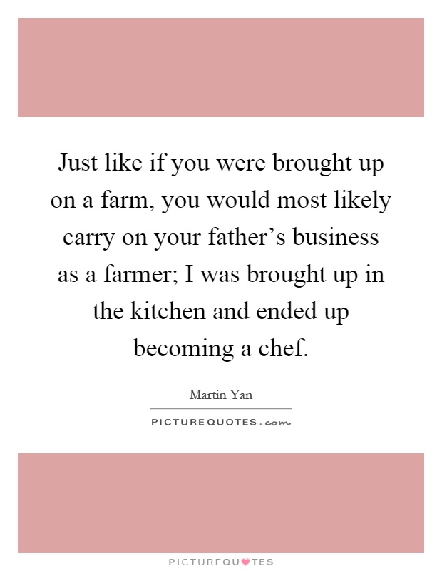 Just like if you were brought up on a farm, you would most likely carry on your father's business as a farmer; I was brought up in the kitchen and ended up becoming a chef Picture Quote #1