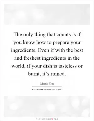 The only thing that counts is if you know how to prepare your ingredients. Even if with the best and freshest ingredients in the world, if your dish is tasteless or burnt, it’s ruined Picture Quote #1