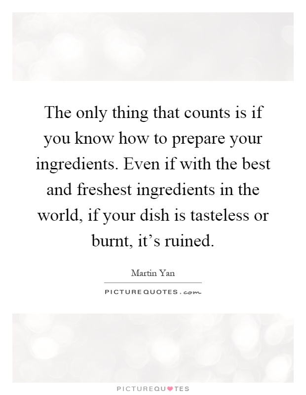 The only thing that counts is if you know how to prepare your ingredients. Even if with the best and freshest ingredients in the world, if your dish is tasteless or burnt, it's ruined Picture Quote #1