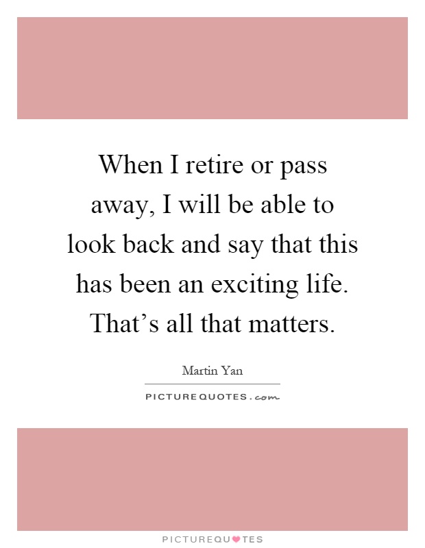 When I retire or pass away, I will be able to look back and say that this has been an exciting life. That's all that matters Picture Quote #1