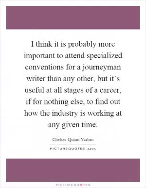 I think it is probably more important to attend specialized conventions for a journeyman writer than any other, but it’s useful at all stages of a career, if for nothing else, to find out how the industry is working at any given time Picture Quote #1