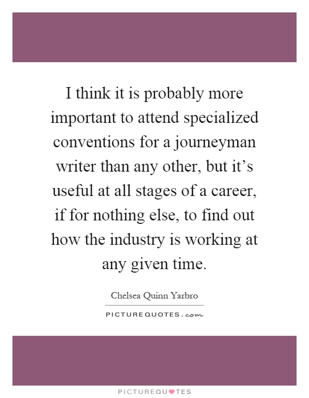 I think it is probably more important to attend specialized conventions for a journeyman writer than any other, but it's useful at all stages of a career, if for nothing else, to find out how the industry is working at any given time Picture Quote #1