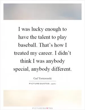 I was lucky enough to have the talent to play baseball. That’s how I treated my career. I didn’t think I was anybody special, anybody different Picture Quote #1