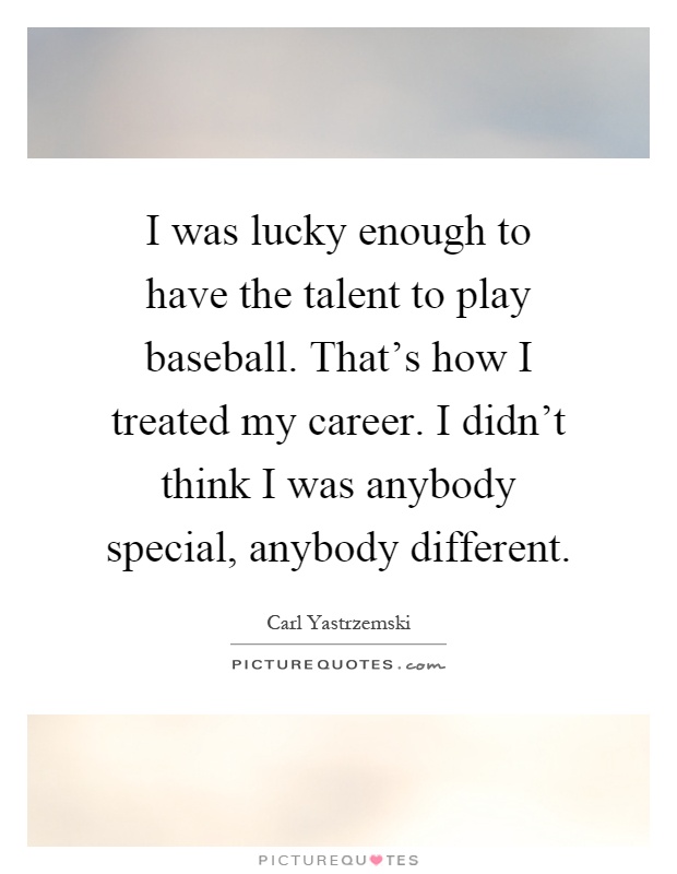 I was lucky enough to have the talent to play baseball. That's how I treated my career. I didn't think I was anybody special, anybody different Picture Quote #1