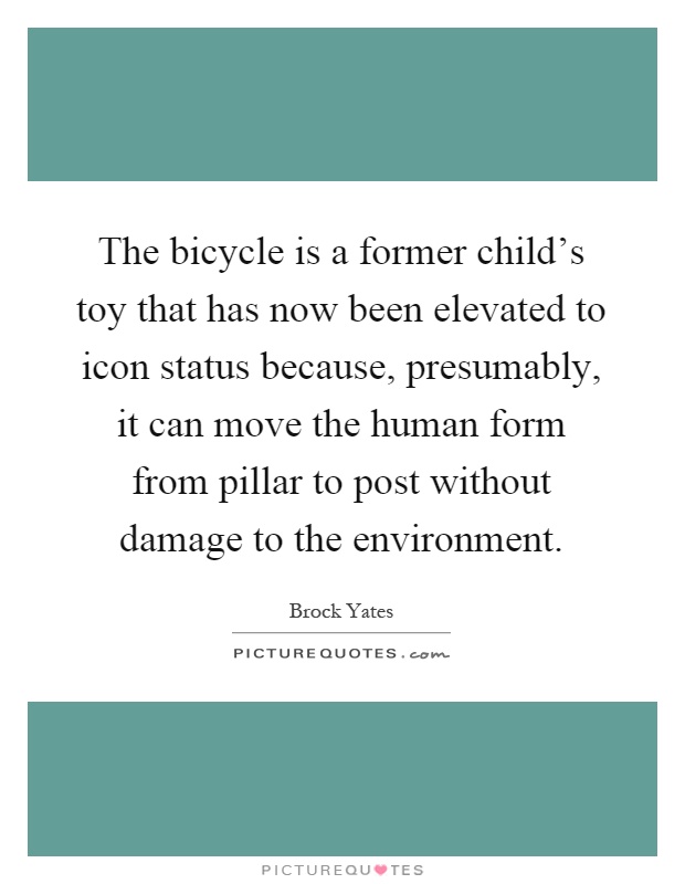 The bicycle is a former child's toy that has now been elevated to icon status because, presumably, it can move the human form from pillar to post without damage to the environment Picture Quote #1