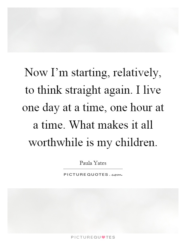 Now I'm starting, relatively, to think straight again. I live one day at a time, one hour at a time. What makes it all worthwhile is my children Picture Quote #1