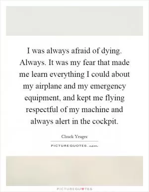 I was always afraid of dying. Always. It was my fear that made me learn everything I could about my airplane and my emergency equipment, and kept me flying respectful of my machine and always alert in the cockpit Picture Quote #1