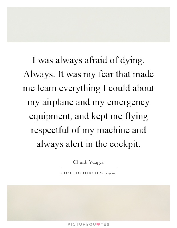 I was always afraid of dying. Always. It was my fear that made me learn everything I could about my airplane and my emergency equipment, and kept me flying respectful of my machine and always alert in the cockpit Picture Quote #1