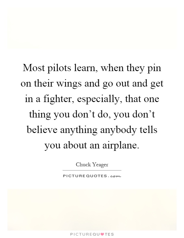 Most pilots learn, when they pin on their wings and go out and get in a fighter, especially, that one thing you don't do, you don't believe anything anybody tells you about an airplane Picture Quote #1
