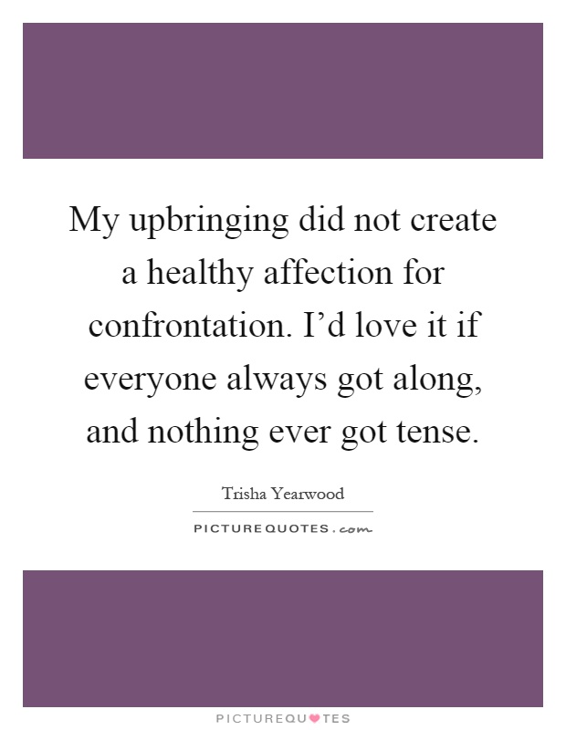 My upbringing did not create a healthy affection for confrontation. I'd love it if everyone always got along, and nothing ever got tense Picture Quote #1