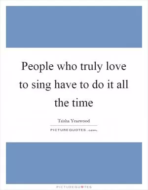 People who truly love to sing have to do it all the time Picture Quote #1