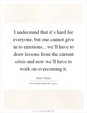 I understand that it’s hard for everyone, but one cannot give in to emotions... we’ll have to draw lessons from the current crisis and now we’ll have to work on overcoming it Picture Quote #1