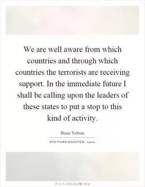 We are well aware from which countries and through which countries the terrorists are receiving support. In the immediate future I shall be calling upon the leaders of these states to put a stop to this kind of activity Picture Quote #1