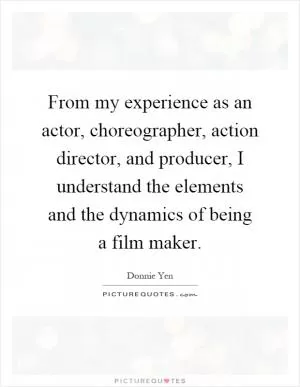 From my experience as an actor, choreographer, action director, and producer, I understand the elements and the dynamics of being a film maker Picture Quote #1